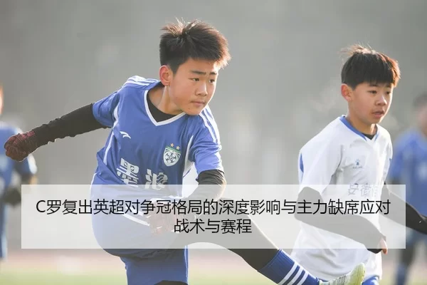 C罗复出英超对争冠格局的深度影响与主力缺席应对战术与赛程