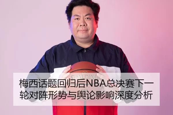 梅西话题回归后NBA总决赛下一轮对阵形势与舆论影响深度分析
