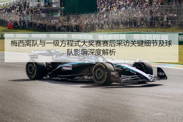 梅西离队与一级方程式大奖赛赛后采访关键细节及球队影响深度解析